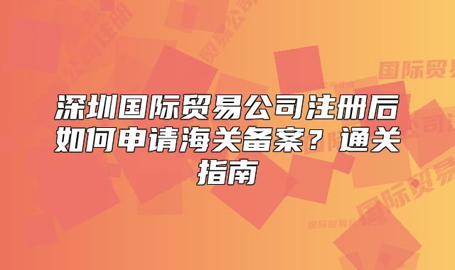 深圳國(guó)際貿(mào)易公司注冊(cè)后如何申請(qǐng)海關(guān)備案？通關(guān)指南