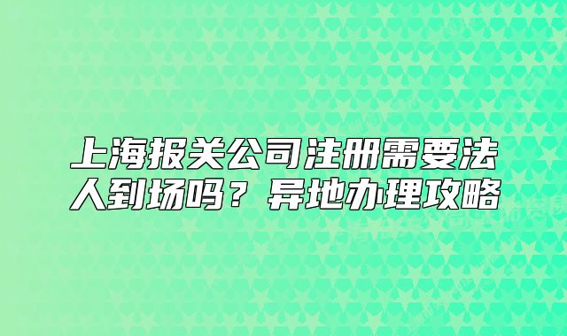 上海報(bào)關(guān)公司注冊(cè)需要法人到場(chǎng)嗎？異地辦理攻略