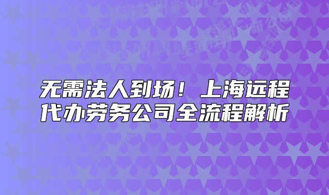 無需法人到場！上海遠程代辦勞務公司全流程解析