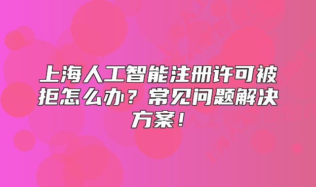 上海人工智能注冊許可被拒怎么辦？常見問題解決方案！