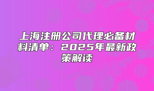 上海注冊(cè)公司代理必備材料清單：2025年最新政策解讀