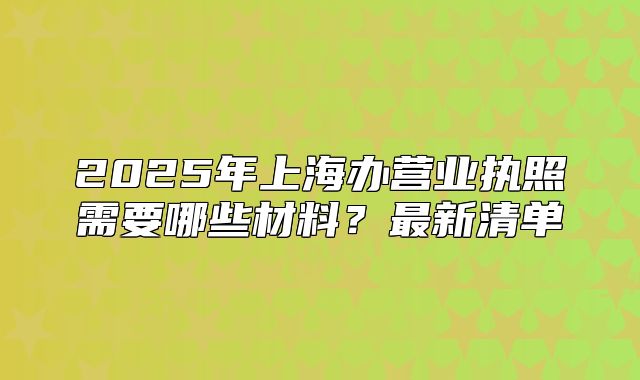 2025年上海辦營業(yè)執(zhí)照需要哪些材料？最新清單