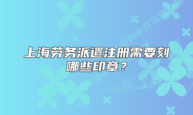 上海勞務(wù)派遣注冊需要刻哪些印章？