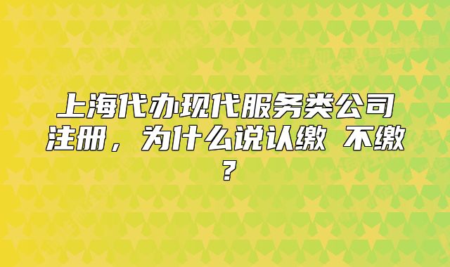 上海代辦現(xiàn)代服務(wù)類公司注冊，為什么說認(rèn)繳≠不繳？