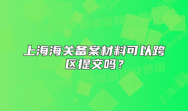 上海海關(guān)備案材料可以跨區(qū)提交嗎？