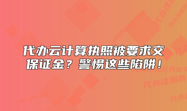 代辦云計算執(zhí)照被要求交保證金？警惕這些陷阱！