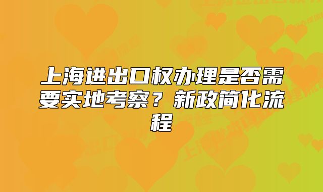 上海進出口權辦理是否需要實地考察？新政簡化流程