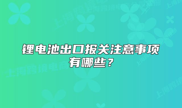鋰電池出口報關注意事項有哪些？