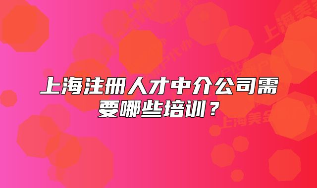 上海注冊人才中介公司需要哪些培訓？