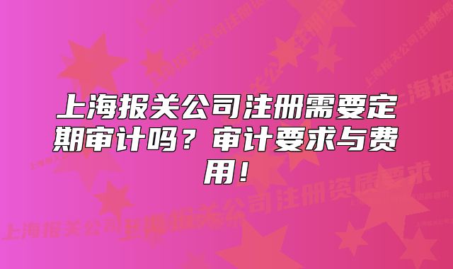 上海報(bào)關(guān)公司注冊需要定期審計(jì)嗎？審計(jì)要求與費(fèi)用！