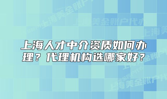 上海人才中介資質(zhì)如何辦理？代理機構(gòu)選哪家好？