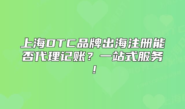 上海DTC品牌出海注冊能否代理記賬？一站式服務(wù)！