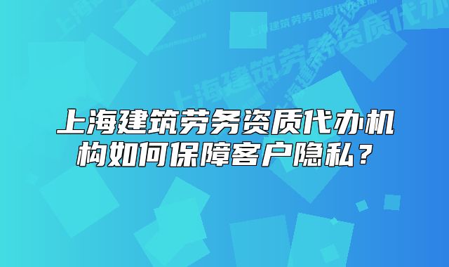 上海建筑勞務(wù)資質(zhì)代辦機(jī)構(gòu)如何保障客戶隱私？
