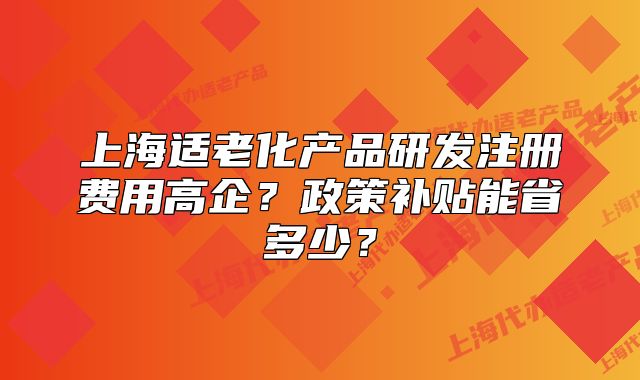 上海適老化產(chǎn)品研發(fā)注冊費用高企？政策補貼能省多少？