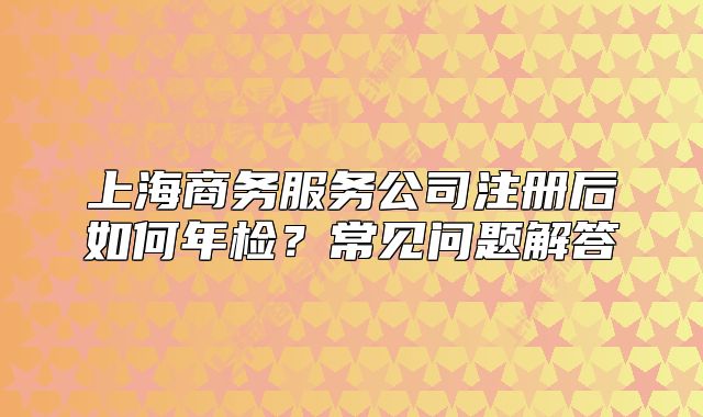 上海商務(wù)服務(wù)公司注冊后如何年檢？常見問題解答