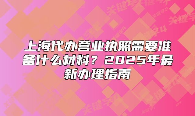 上海代辦營(yíng)業(yè)執(zhí)照需要準(zhǔn)備什么材料？2025年最新辦理指南