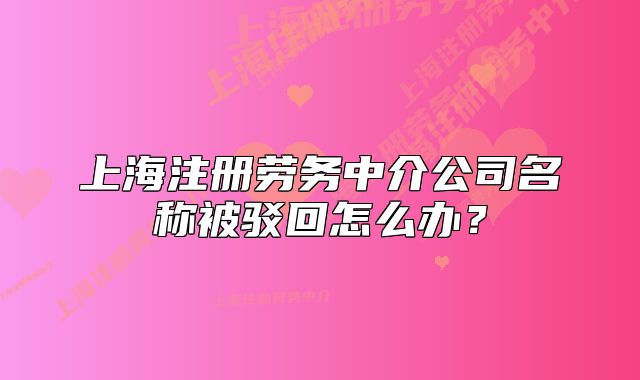 上海注冊(cè)勞務(wù)中介公司名稱被駁回怎么辦？