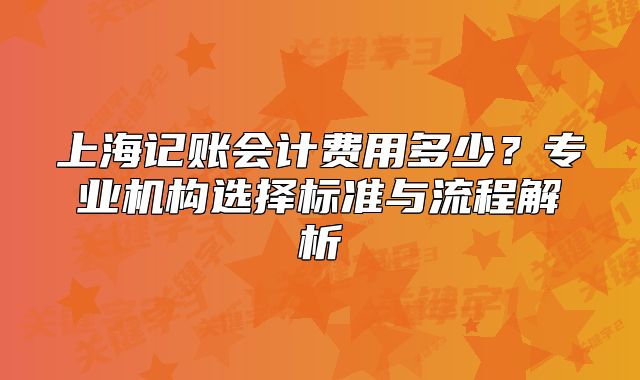 上海記賬會計費用多少？專業(yè)機構選擇標準與流程解析