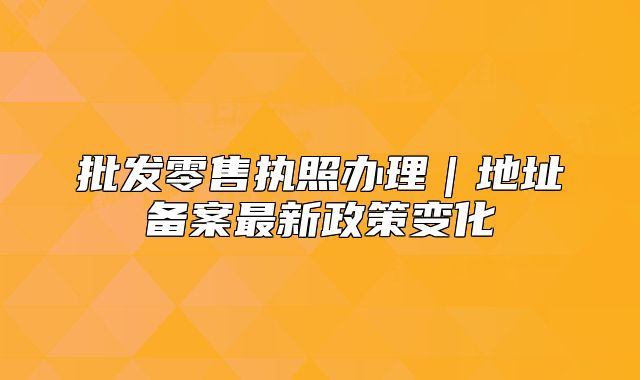 批發(fā)零售執(zhí)照辦理｜地址備案最新政策變化