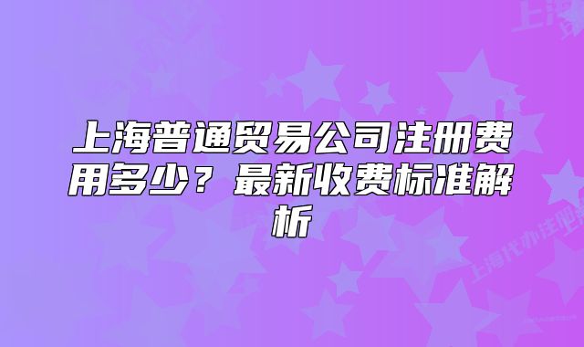上海普通貿(mào)易公司注冊(cè)費(fèi)用多少？最新收費(fèi)標(biāo)準(zhǔn)解析