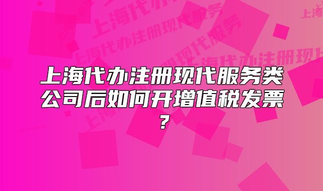 上海代辦注冊現(xiàn)代服務(wù)類公司后如何開增值稅發(fā)票？