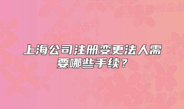 上海公司注冊變更法人需要哪些手續(xù)？