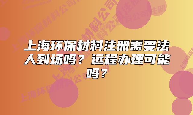 上海環(huán)保材料注冊(cè)需要法人到場嗎？遠(yuǎn)程辦理可能嗎？
