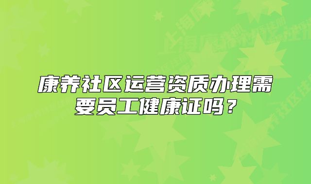 康養(yǎng)社區(qū)運營資質辦理需要員工健康證嗎？