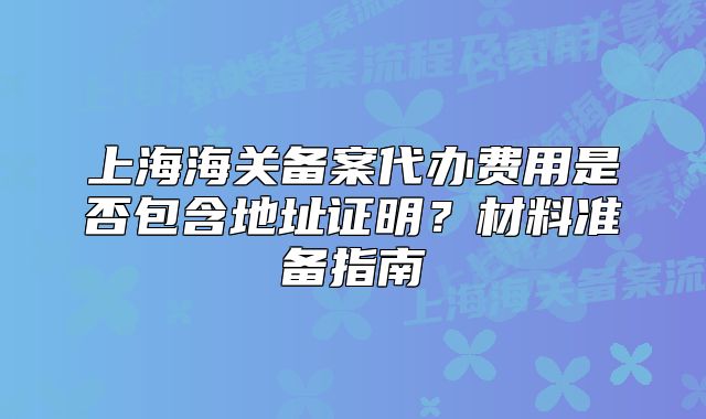 上海海關備案代辦費用是否包含地址證明？材料準備指南