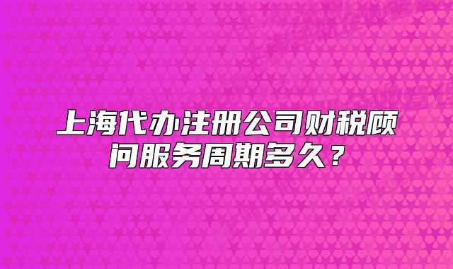 上海代辦注冊公司財稅顧問服務周期多久？