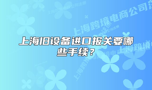 上海舊設(shè)備進口報關(guān)要哪些手續(xù)？