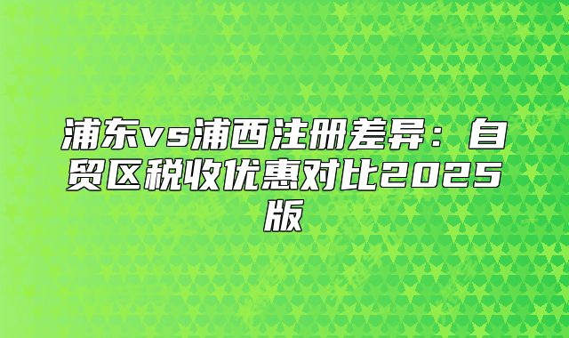 浦東vs浦西注冊(cè)差異：自貿(mào)區(qū)稅收優(yōu)惠對(duì)比2025版