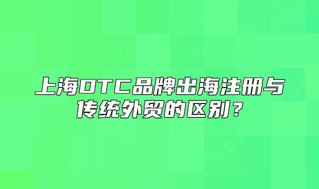 上海DTC品牌出海注冊(cè)與傳統(tǒng)外貿(mào)的區(qū)別？