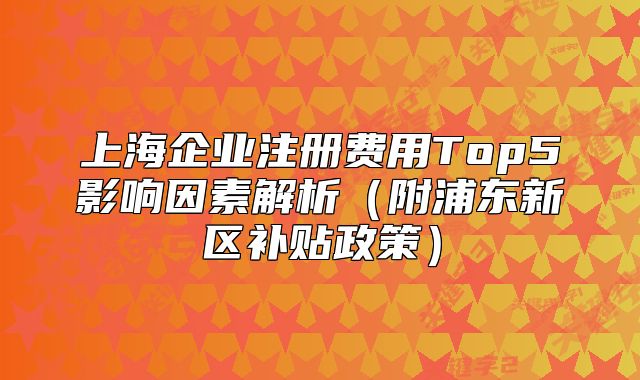 上海企業(yè)注冊(cè)費(fèi)用Top5影響因素解析（附浦東新區(qū)補(bǔ)貼政策）