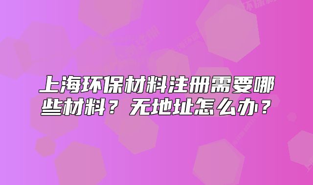 上海環(huán)保材料注冊(cè)需要哪些材料？無(wú)地址怎么辦？