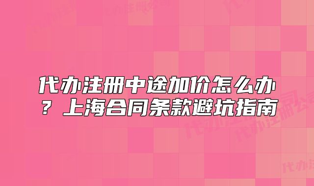 代辦注冊(cè)中途加價(jià)怎么辦？上海合同條款避坑指南