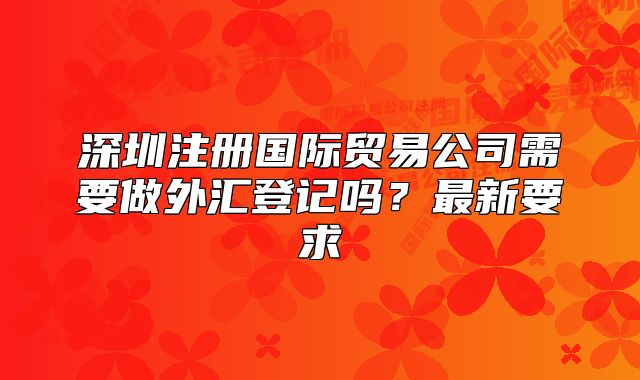深圳注冊國際貿(mào)易公司需要做外匯登記嗎？最新要求