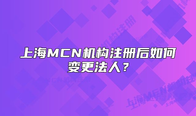 上海MCN機構(gòu)注冊后如何變更法人？
