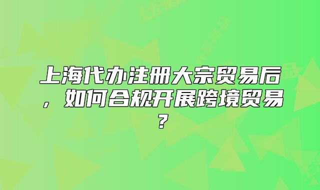 上海代辦注冊大宗貿(mào)易后，如何合規(guī)開展跨境貿(mào)易？