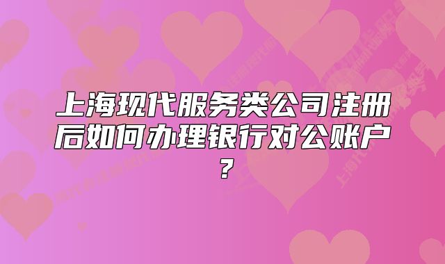 上海現(xiàn)代服務(wù)類公司注冊后如何辦理銀行對公賬戶？