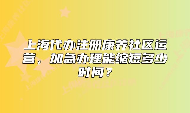 上海代辦注冊康養(yǎng)社區(qū)運營，加急辦理能縮短多少時間？
