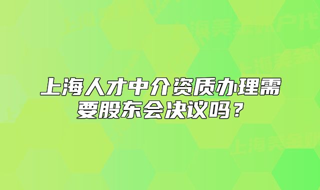 上海人才中介資質(zhì)辦理需要股東會(huì)決議嗎？