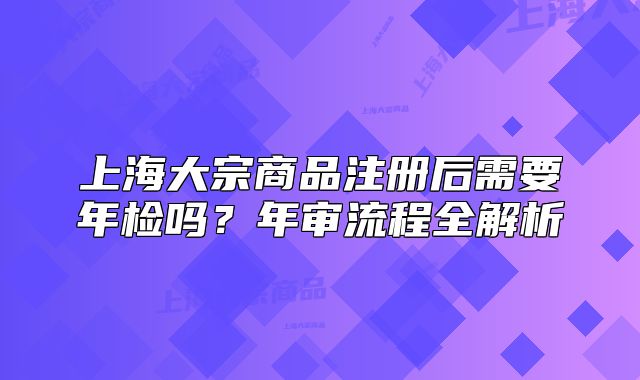 上海大宗商品注冊后需要年檢嗎？年審流程全解析