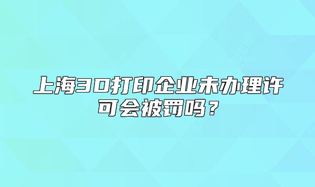 上海3D打印企業(yè)未辦理許可會(huì)被罰嗎？