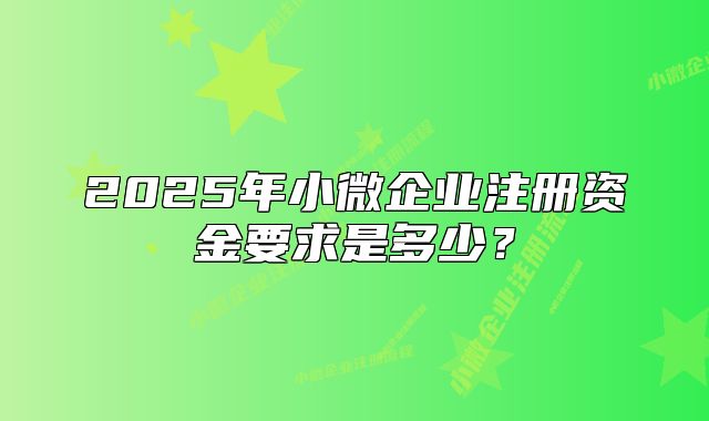 2025年小微企業(yè)注冊資金要求是多少？