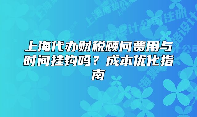 上海代辦財稅顧問費用與時間掛鉤嗎？成本優(yōu)化指南