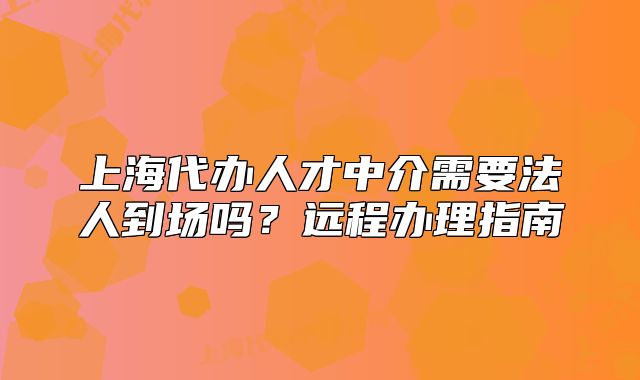 上海代辦人才中介需要法人到場(chǎng)嗎？遠(yuǎn)程辦理指南
