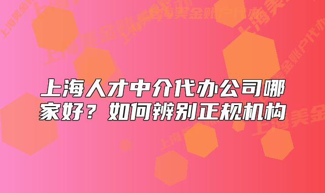 上海人才中介代辦公司哪家好？如何辨別正規(guī)機構(gòu)