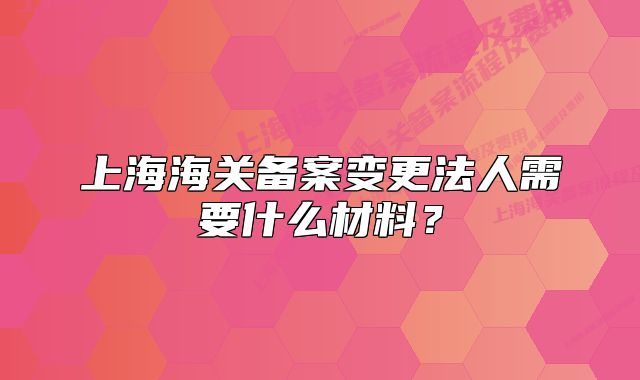 上海海關(guān)備案變更法人需要什么材料？
