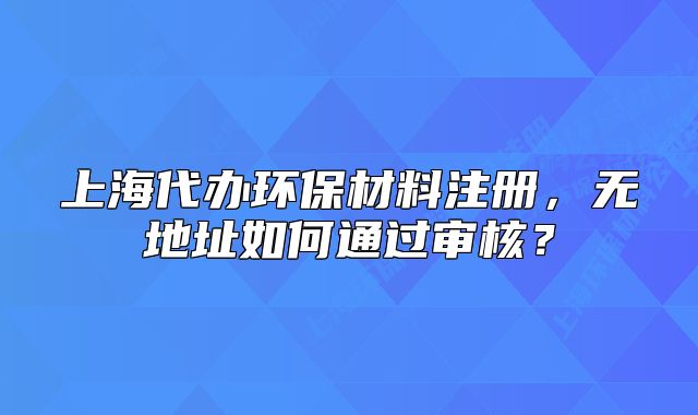 上海代辦環(huán)保材料注冊，無地址如何通過審核？